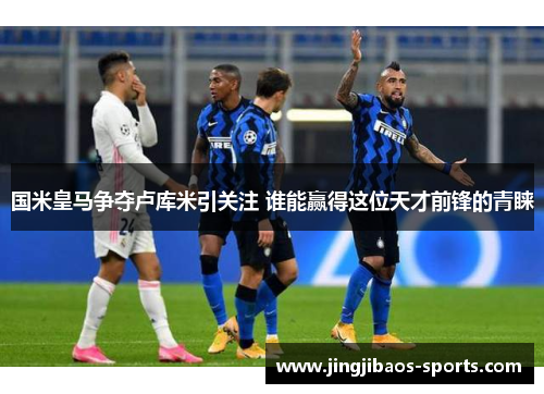 国米皇马争夺卢库米引关注 谁能赢得这位天才前锋的青睐