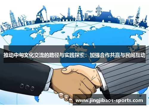 推动中匈文化交流的路径与实践探索：加强合作共赢与民间互动