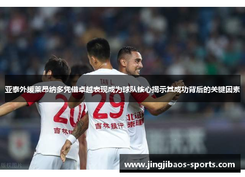 亚泰外援莱昂纳多凭借卓越表现成为球队核心揭示其成功背后的关键因素