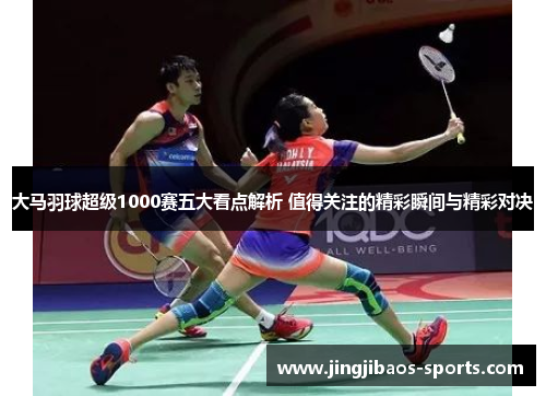 大马羽球超级1000赛五大看点解析 值得关注的精彩瞬间与精彩对决