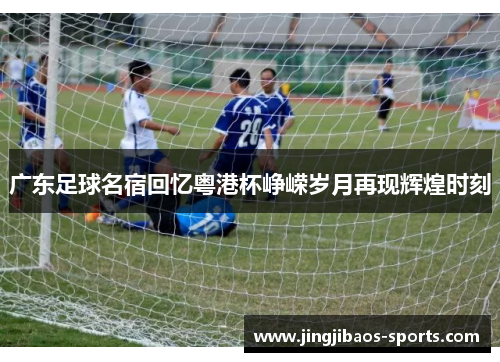 广东足球名宿回忆粤港杯峥嵘岁月再现辉煌时刻