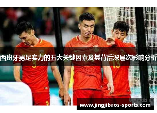 西班牙男足实力的五大关键因素及其背后深层次影响分析